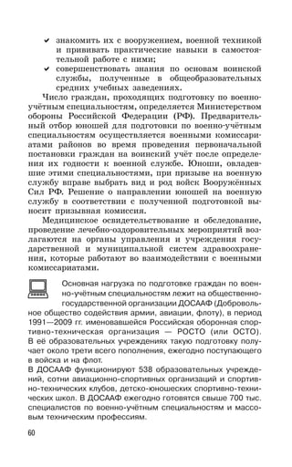 60
знакомить их с вооружением, военной техникой
и прививать практические навыки в самостоя-
тельной работе с ними;
совершенствовать знания по основам воинской
службы, полученные в общеобразовательных
средних учебных заведениях.
Число граждан, проходящих подготовку по военно-
учётным специальностям, определяется Министерством
обороны Российской Федерации (РФ). Предваритель-
ный отбор юношей для подготовки по военно-учётным
специальностям осуществляется военными комиссари-
атами районов во время проведения первоначальной
постановки граждан на воинский учёт после определе-
ния их годности к военной службе. Юноши, овладев-
шие этими специальностями, при призыве на военную
службу вправе выбрать вид и род войск Вооружённых
Сил РФ. Решение о направлении юношей на военную
службу в соответствии с полученной подготовкой вы-
носит призывная комиссия.
Медицинское освидетельствование и обследование,
проведение лечебно-оздоровительных мероприятий воз-
лагаются на органы управления и учреждения госу-
дарственной и муниципальной систем здравоохране-
ния, которые работают во взаимодействии с военными
комиссариатами.
Основная нагрузка по подготовке граждан по воен-
но-учётным специальностям лежит на общественно-
государственной организации ДОСААФ (Доброволь-
ное общество содействия армии, авиации, флоту), в период
1991—2009 гг. именовавшейся Российская оборонная спор-
тивно-техническая организация — РОСТО (или ОСТО).
В её образовательных учреждениях такую подготовку полу-
чает около трети всего пополнения, ежегодно поступающего
в войска и на флот.
В ДОСААФ функционируют 538 образовательных учрежде-
ний, сотни авиационно-спортивных организаций и спортив-
но-технических клубов, детско-юношеских спортивно-техни-
ческих школ. В ДОСААФ ежегодно готовятся свыше 700 тыс.
специалистов по военно-учётным специальностям и массо-
вым техническим профессиям.
 