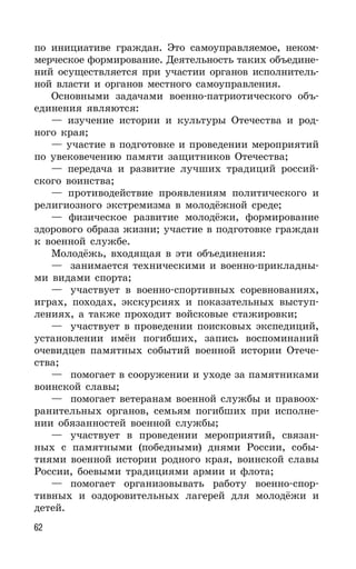 62
по инициативе граждан. Это самоуправляемое, неком-
мерческое формирование. Деятельность таких объедине-
ний осуществляется при участии органов исполнитель-
ной власти и органов местного самоуправления.
Основными задачами военно-патриотического объ-
единения являются:
— изучение истории и культуры Отечества и род-
ного края;
— участие в подготовке и проведении мероприятий
по увековечению памяти защитников Отечества;
— передача и развитие лучших традиций россий-
ского воинства;
— противодействие проявлениям политического и
религиозного экстремизма в молодёжной среде;
— физическое развитие молодёжи, формирование
здорового образа жизни; участие в подготовке граждан
к военной службе.
Молодёжь, входящая в эти объединения:
— занимается техническими и военно-прикладны-
ми видами спорта;
— участвует в военно-спортивных соревнованиях,
играх, походах, экскурсиях и показательных выступ-
лениях, а также проходит войсковые стажировки;
— участвует в проведении поисковых экспедиций,
установлении имён погибших, запись воспоминаний
очевидцев памятных событий военной истории Отече-
ства;
— помогает в сооружении и уходе за памятниками
воинской славы;
— помогает ветеранам военной службы и правоох-
ранительных органов, семьям погибших при исполне-
нии обязанностей военной службы;
— участвует в проведении мероприятий, связан-
ных с памятными (победными) днями России, собы-
тиями военной истории родного края, воинской славы
России, боевыми традициями армии и флота;
— помогает организовывать работу военно-спор-
тивных и оздоровительных лагерей для молодёжи и
детей.
 