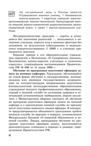 66
На сегодняшний день в России имеется
8 Суворовских военных училищ, 1 Нахимовское
военно-морское, 7 кадетских корпусов: ракетно-
артиллерийский, военно-технический, Кронштадский воен-
но-морской, военно-космический, радиоэлектроники, желез-
нодорожный войск, а также 1 военно-музыкальное учи-
лище.
Несовершеннолетние граждане — сироты и остав-
шиеся без попечения родителей — зачисляются в на-
званные училища, корпуса или в военные оркестры без
экзаменов, по результатам собеседования и медицин-
ского освидетельствования. С 2009 г. в училища при-
нимаются девушки.
Порядок приёма в эти образовательные учрежде-
ния определён в Положении «О Суворовских военных,
Нахимовских военно-морских училищах и кадетских
корпусах», утверждённом постановлением Правитель-
ства РФ № 696 от 11 июня 1996 г.
Обучение по программам подготовки офицеров за-
паса на военных кафедрах. Гражданин, обучающийся
по очной форме обучения в государственном, муници-
пальном или имеющем государственную аккредита-
цию по соответствующим направлениям подготовки
(специальностям) негосударственном образовательном
учреждении высшего профессионального образования,
годный к военной службе по состоянию здоровья и от-
вечающий установленным требованиям, вправе заклю-
чить с Министерством обороны контракт об обучении
по программе подготовки офицеров запаса на военной
кафедре и о прохождении военной службы по призыву
после получения воинского звания офицера. В контрак-
те предусматривается обязанность гражданина пройти
военную службу по призыву в порядке, установленном
Федеральным Законом «О воинской обязанности и во-
енной службе». Лицам, проходящим обучение по про-
грамме подготовки офицеров запаса, выплачивается
дополнительная стипендия в порядке и размере, опре-
деляемым Правительством РФ.
 
