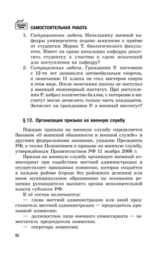 68
САМОСТОЯТЕЛЬНАЯ РАБОТА
1. Ситуационная задача. Начальнику военной ка-
федры университета подано заявление о приёме
от студентки Марии Т. биологического факуль-
тета. Имеет ли право начальник кафедры допус-
тить студентку к участию к сдаче испытаний
для поступления на кафедру?
2. Ситуационная задача. Гражданин Р. постоянно
с 12-ти лет занимался автомобильным спортом,
к окончанию 11 класса он стал мастером спорта
в этом виде. После окончания школы он поступал
в военный инженерный институт. При поступле-
нии Р. набрал количество баллов, с которыми в ин-
ститут могли зачислить только часть кандидатов.
Зачислят ли гражданина Р. в военный институт?
§ 12. Организация призыва на военную службу
Порядок призыва на военную службу определяется
Законом «О воинской обязанности и военной службе» и
другими федеральными законами, указами Президента
РФ, а также Положением о призыве на военную службу,
утверждённым Правительством РФ 11 ноября 2006 г.
Призыв на военную службу организует военный ко-
миссариат при содействии местной администрации и
осуществляет призывная комиссия, которая создаётся
в каждом районе (городе без районного деления) или
ином муниципальном образовании на основании ре-
шения руководителя высшего органа исполнительной
власти субъекта РФ.
В её состав включаются:
— глава местной администрации или иной пред-
ставитель местной администрации — председатель при-
зывной комиссии;
— должностное лицо военного комиссариата — за-
меститель председателя комиссии;
— секретарь комиссии;
 