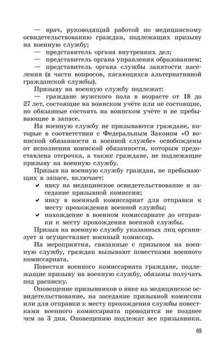 69
— врач, руководящий работой по медицинскому
освидетельствованию граждан, подлежащих призыву
на военную службу;
— представитель органа внутренних дел;
— представитель органа управления образованием;
— представитель органа службы занятости насе-
ления (в части вопросов, касающихся альтернативной
гражданской службы).
Призыву на военную службу подлежат:
— граждане мужского пола в возрасте от 18 до
27 лет, состоящие на воинском учёте или не состоящие,
но обязанные состоять на воинском учёте и не пребы-
вающие в запасе.
На военную службу не призываются граждане, ко-
торые в соответствии с Федеральным Законом «О во-
инской обязанности и военной службе» освобождены
от исполнения воинской обязанности, которым предо-
ставлена отсрочка, а также граждане, не подлежащие
призыву на военную службу.
Призыв на военную службу граждан, не пребываю-
щих в запасе, включает:
явку на медицинское освидетельствование и за-
седание призывной комиссии;
явку в военный комиссариат для отправки к
месту прохождения военной службы;
нахождение в военном комиссариате до отправ-
ки к месту прохождения военной службы.
Призыв на военную службу указанных лиц органи-
зует и осуществляет военный комиссар.
На мероприятия, связанные с призывом на воен-
ную службу, граждан вызывают повестками военного
комиссариата.
Повестки военного комиссариата граждане, подле-
жащие призыву на военную службу, обязаны получать
под расписку.
Оповещение призывников о явке на медицинское ос-
видетельствование, на заседание призывной комиссии
или для отправки к месту прохождения службы повест-
ками военного комиссариата проводится не позднее
чем за 3 дня. Оповещению подлежат все призывники.
 