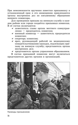 70
При невозможности вручения повестки призывнику в
установленный срок к его оповещению привлекаются
органы внутренних дел по письменному обращению
военного комиссара.
Для проведения призыва на военную службу в каж-
дом районе или городе создаётся призывная комиссия.
В её состав включаются:
заместитель главы органа местного самоуправ-
ления — председатель комиссии;
военный комиссар — заместитель председателя
комиссии;
секретарь комиссии;
врач, руководящий работой по медицинскому
освидетельствованию граждан, подлежащих при-
зыву на военную службу; представитель органа
внутренних дел;
представитель органа управления образованием.
В состав призывной комиссии могут включаться
представители других органов и организаций.
Проводы призывников
 
