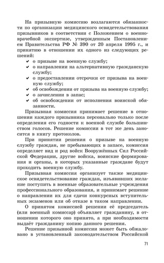 71
На призывную комиссию возлагаются обязаннос-
ти по организации медицинского освидетельствования
призывников в соответствии с Положением о военно-
врачебной экспертизе, утвержденным Постановлени-
ем Правительства РФ № 390 от 20 апреля 1995 г., и
принятию в отношении их одного из следующих ре-
шений:
о призыве на военную службу;
о направлении на альтернативную гражданскую
службу;
о предоставлении отсрочки от призыва на воен-
ную службу;
об освобождении от призыва на военную службу;
о зачислении в запас;
об освобождении от исполнения воинской обя-
занности.
Призывная комиссия принимает решение в отно-
шении каждого призывника персонально только после
определения его годности к военной службе большин-
ством голосов. Решение комиссии в тот же день зано-
сится в книгу протоколов.
При принятии решения о призыве на военную
службу граждан, не пребывающих в запасе, комиссия
определяет вид и род войск Вооружённых Сил Россий-
ской Федерации, другие войска, воинские формирова-
ния и органы, в которых указанные граждане будут
проходить военную службу.
Призывная комиссия организует также медицин-
ское освидетельствование граждан, изъявивших жела-
ние поступить в военные образовательные учреждения
профессионального образования, и принимает решение
о направлении их для сдачи конкурсных вступитель-
ных экзаменов или об отказе в таком направлении.
О принятом комиссией решении её председатель
(или военный комиссар) объявляет гражданину, в от-
ношении которого оно принято, а при необходимости
выдаёт гражданину копию данного решения.
Решение призывной комиссии может быть обжало-
вано в установленный законодательством Российской
 