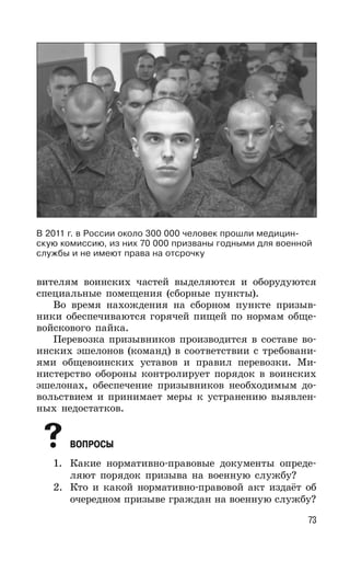 73
вителям воинских частей выделяются и оборудуются
специальные помещения (сборные пункты).
Во время нахождения на сборном пункте призыв-
ники обеспечиваются горячей пищей по нормам обще-
войскового пайка.
Перевозка призывников производится в составе во-
инских эшелонов (команд) в соответствии с требовани-
ями общевоинских уставов и правил перевозки. Ми-
нистерство обороны контролирует порядок в воинских
эшелонах, обеспечение призывников необходимым до-
вольствием и принимает меры к устранению выявлен-
ных недостатков.
ВОПРОСЫ
1. Какие нормативно-правовые документы опреде-
ляют порядок призыва на военную службу?
2. Кто и какой нормативно-правовой акт издаёт об
очередном призыве граждан на военную службу?
В 2011 г. в России около 300 000 человек прошли медицин-
скую комиссию, из них 70 000 призваны годными для военной
службы и не имеют права на отсрочку
 