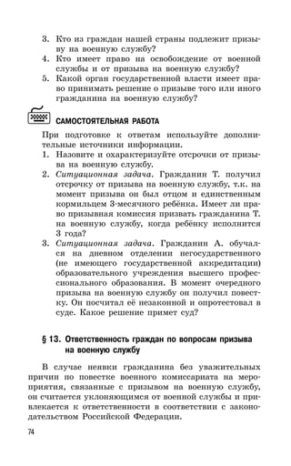 74
3. Кто из граждан нашей страны подлежит призы-
ву на военную службу?
4. Кто имеет право на освобождение от военной
службы и от призыва на военную службу?
5. Какой орган государственной власти имеет пра-
во принимать решение о призыве того или иного
гражданина на военную службу?
САМОСТОЯТЕЛЬНАЯ РАБОТА
При подготовке к ответам используйте дополни-
тельные источники информации.
1. Назовите и охарактеризуйте отсрочки от призы-
ва на военную службу.
2. Ситуационная задача. Гражданин Т. получил
отсрочку от призыва на военную службу, т.к. на
момент призыва он был отцом и единственным
кормильцем 3-месячного ребёнка. Имеет ли пра-
во призывная комиссия призвать гражданина Т.
на военную службу, когда ребёнку исполнится
3 года?
3. Ситуационная задача. Гражданин А. обучал-
ся на дневном отделении негосударственного
(не имеющего государственной аккредитации)
образовательного учреждения высшего профес-
сионального образования. В момент очередного
призыва на военную службу он получил повест-
ку. Он посчитал её незаконной и опротестовал в
суде. Какое решение примет суд?
§ 13. Ответственность граждан по вопросам призыва
на военную службу
В случае неявки гражданина без уважительных
причин по повестке военного комиссариата на меро-
приятия, связанные с призывом на военную службу,
он считается уклоняющимся от военной службы и при-
влекается к ответственности в соответствии с законо-
дательством Российской Федерации.
 