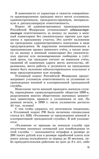 75
В зависимости от характера и тяжести совершённо-
го правонарушения граждане могут нести уголовную,
административную, гражданско-правовую, материаль-
ную и дисциплинарную ответственность.
Кодекс об административных правонарушениях
Российской Федерации устанавливает администра-
тивную ответственность за неявку по вызову в воен-
ный комиссариат без уважительных причин для при-
писки к призывному участку. Это влечёт наложение
на гражданина административного взыскания в виде
предупреждения. За нарушение военнообязанными и
призывниками правил воинского учёта, а также неяв-
ку по вызову в военный комиссариат без уважитель-
ных причин или несвоевременное сообщение в учёт-
ный орган, где граждане состоят на воинском учёте,
сведений об изменении адреса места жительства, об-
разования, места работы и должности на гражданина
может быть наложено административное взыскание в
виде предупреждения или штрафа.
Уголовный кодекс Российской Федерации предус-
матривает уголовную ответственность за уклонение от
прохождения военной и альтернативной гражданской
службы.
Нежелание части юношей проходить военную служ-
бу, порождённое «демилитаризацией» общества 1990-х,
разрушением многих общественно значимых ценност-
ных ориентиров, привело к уклонениям от неё. По
данным печати, в 1999 г. число уклонистов достигло
44 тыс. человек!
С тем чтобы сдержать эту негативную тенденцию,
в Уголовный кодекс РФ была включена специальная
статья (ст. 328) «Уклонение от прохождения военной и
альтернативной гражданской службы». В ней указыва-
ется:
«Уклонение от призыва на военную службу при
отсутствии законных оснований для освобождения от
этой службы — наказывается штрафом в размере до
200 тысяч рублей или в размере заработной платы или
иного дохода осуждённого за период до 18 месяцев, ли-
бо принудительными работами на срок до 2-х лет, либо
 