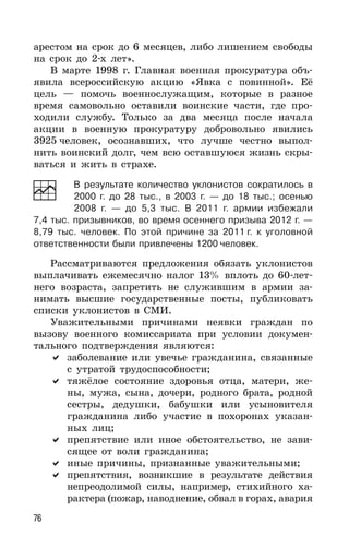 76
арестом на срок до 6 месяцев, либо лишением свободы
на срок до 2-х лет».
В марте 1998 г. Главная военная прокуратура объ-
явила всероссийскую акцию «Явка с повинной». Её
цель — помочь военнослужащим, которые в разное
время самовольно оставили воинские части, где про-
ходили службу. Только за два месяца после начала
акции в военную прокуратуру добровольно явились
3925 человек, осознавших, что лучше честно выпол-
нить воинский долг, чем всю оставшуюся жизнь скры-
ваться и жить в страхе.
В результате количество уклонистов сократилось в
2000 г. до 28 тыс., в 2003 г. — до 18 тыс.; осенью
2008 г. — до 5,3 тыс. В 2011 г. армии избежали
7,4 тыс. призывников, во время осеннего призыва 2012 г. —
8,79 тыс. человек. По этой причине за 2011 г. к уголовной
ответственности были привлечены 1200 человек.
Рассматриваются предложения обязать уклонистов
выплачивать ежемесячно налог 13% вплоть до 60-лет-
него возраста, запретить не служившим в армии за-
нимать высшие государственные посты, публиковать
списки уклонистов в СМИ.
Уважительными причинами неявки граждан по
вызову военного комиссариата при условии докумен-
тального подтверждения являются:
заболевание или увечье гражданина, связанные
с утратой трудоспособности;
тяжёлое состояние здоровья отца, матери, же-
ны, мужа, сына, дочери, родного брата, родной
сестры, дедушки, бабушки или усыновителя
гражданина либо участие в похоронах указан-
ных лиц;
препятствие или иное обстоятельство, не зави-
сящее от воли гражданина;
иные причины, признанные уважительными;
препятствия, возникшие в результате действия
непреодолимой силы, например, стихийного ха-
рактера (пожар, наводнение, обвал в горах, авария
 