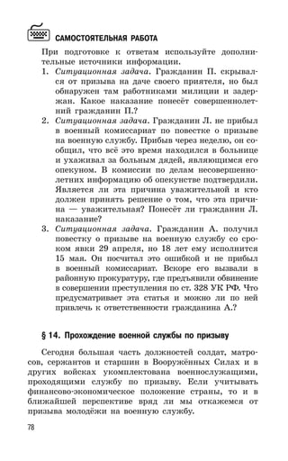 78
САМОСТОЯТЕЛЬНАЯ РАБОТА
При подготовке к ответам используйте дополни-
тельные источники информации.
1. Ситуационная задача. Гражданин П. скрывал-
ся от призыва на даче своего приятеля, но был
обнаружен там работниками милиции и задер-
жан. Какое наказание понесёт совершеннолет-
ний гражданин П.?
2. Ситуационная задача. Гражданин Л. не прибыл
в военный комиссариат по повестке о призыве
на военную службу. Прибыв через неделю, он со-
общил, что всё это время находился в больнице
и ухаживал за больным дядей, являющимся его
опекуном. В комиссии по делам несовершенно-
летних информацию об опекунстве подтвердили.
Является ли эта причина уважительной и кто
должен принять решение о том, что эта причи-
на — уважительная? Понесёт ли гражданин Л.
наказание?
3. Ситуационная задача. Гражданин А. получил
повестку о призыве на военную службу со сро-
ком явки 29 апреля, но 18 лет ему исполнится
15 мая. Он посчитал это ошибкой и не прибыл
в военный комиссариат. Вскоре его вызвали в
районную прокуратуру, где предъявили обвинение
в совершении преступления по ст. 328 УК РФ. Что
предусматривает эта статья и можно ли по ней
привлечь к ответственности гражданина А.?
§ 14. Прохождение военной службы по призыву
Сегодня большая часть должностей солдат, матро-
сов, сержантов и старшин в Вооружённых Силах и в
других войсках укомплектована военнослужащими,
проходящими службу по призыву. Если учитывать
финансово-экономическое положение страны, то и в
ближайшей перспективе вряд ли мы откажемся от
призыва молодёжи на военную службу.
 