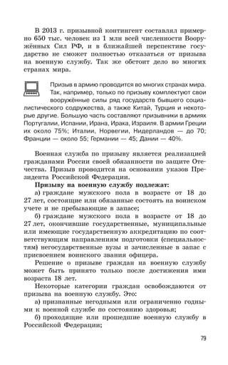 79
В 2013 г. призывной контингент составлял пример-
но 650 тыс. человек из 1 млн всей численности Воору-
жённых Сил РФ, и в ближайшей перспективе госу-
дарство не сможет полностью отказаться от призыва
на военную службу. Так же обстоит дело во многих
странах мира.
Призыв в армию проводится во многих странах мира.
Так, например, только по призыву комплектуют свои
вооружённые силы ряд государств бывшего социа-
листического содружества, а также Китай, Турция и некото-
рые другие. Большую часть составляют призывники в армиях
Португалии, Испании, Ирана, Ирака, Израиля. В армии Греции
их около 75%; Италии, Норвегии, Нидерландов — до 70;
Франции — около 55; Германии — 45; Дании — 40%.
Военная служба по призыву является реализацией
гражданами России своей обязанности по защите Оте-
чества. Призыв проводится на основании указов Пре-
зидента Российской Федерации.
Призыву на военную службу подлежат:
а) граждане мужского пола в возрасте от 18 до
27 лет, состоящие или обязанные состоять на воинском
учете и не пребывающие в запасе;
б) граждане мужского пола в возрасте от 18 до
27 лет, окончившие государственные, муниципальные
или имеющие государственную аккредитацию по соот-
ветствующим направлениям подготовки (специальнос-
тям) негосударственные вузы и зачисленные в запас с
присвоением воинского звания офицера.
Решение о призыве граждан на военную службу
может быть принято только после достижения ими
возраста 18 лет.
Некоторые категории граждан освобождаются от
призыва на военную службу. Это:
а) признанные негодными или ограниченно годны-
ми к военной службе по состоянию здоровья;
б) проходящие или прошедшие военную службу в
Российской Федерации;
 