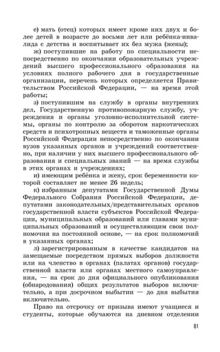 81
е) мать (отец) которых имеет кроме них двух и бо-
лее детей в возрасте до восьми лет или ребёнка-инва-
лида с детства и воспитывает их без мужа (жены);
ж) поступившие на работу по специальности не-
посредственно по окончании образовательных учреж-
дений высшего профессионального образования на
условиях полного рабочего дня в государственные
организации, перечень которых определяется Прави-
тельством Российской Федерации, — на время этой
работы;
з) поступившим на службу в органы внутренних
дел, Государственную противопожарную службу, уч-
реждения и органы уголовно-исполнительной систе-
мы, органы по контролю за оборотом наркотических
средств и психотропных веществ и таможенные органы
Российской Федерации непосредственно по окончании
вузов указанных органов и учреждений соответствен-
но, при наличии у них высшего профессионального об-
разования и специальных званий — на время службы
в этих органах и учреждениях;
и) имеющим ребёнка и жену, срок беременности ко-
торой составляет не менее 26 недель;
к) избранным депутатами Государственной Думы
Федерального Собрания Российской Федерации, де-
путатами законодательных/представительных органов
государственной власти субъектов Российской Федера-
ции, муниципальных образований или главами муни-
ципальных образований и осуществляющим свои пол-
номочия на постоянной основе, — на срок полномочий
в указанных органах;
л) зарегистрированным в качестве кандидатов на
замещаемые посредством прямых выборов должности
или на членство в органах (палатах органов) государ-
ственной власти или органах местного самоуправле-
ния, — на срок до дня официального опубликования
(обнародования) общих результатов выборов включи-
тельно, а при досрочном выбытии — до дня выбытия
включительно.
Право на отсрочку от призыва имеют учащиеся и
студенты, которые обучаются на дневном отделении
 