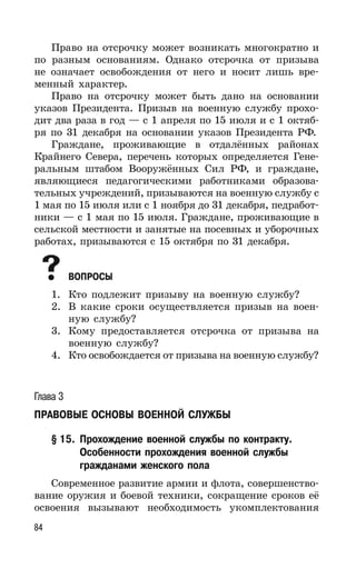 84
Право на отсрочку может возникать многократно и
по разным основаниям. Однако отсрочка от призыва
не означает освобождения от него и носит лишь вре-
менный характер.
Право на отсрочку может быть дано на основании
указов Президента. Призыв на военную службу прохо-
дит два раза в год — с 1 апреля по 15 июля и с 1 октяб-
ря по 31 декабря на основании указов Президента РФ.
Граждане, проживающие в отдалённых районах
Крайнего Севера, перечень которых определяется Гене-
ральным штабом Вооружённых Сил РФ, и граждане,
являющиеся педагогическими работниками образова-
тельных учреждений, призываются на военную службу с
1 мая по 15 июля или с 1 ноября до 31 декабря, педработ-
ники — с 1 мая по 15 июля. Граждане, проживающие в
сельской местности и занятые на посевных и уборочных
работах, призываются с 15 октября по 31 декабря.
ВОПРОСЫ
1. Кто подлежит призыву на военную службу?
2. В какие сроки осуществляется призыв на воен-
ную службу?
3. Кому предоставляется отсрочка от призыва на
военную службу?
4. Кто освобождается от призыва на военную службу?
Глава 3
ПРАВОВЫЕ ОСНОВЫ ВОЕННОЙ СЛУЖБЫ
§ 15. Прохождение военной службы по контракту.
Особенности прохождения военной службы
гражданами женского пола
Современное развитие армии и флота, совершенство-
вание оружия и боевой техники, сокращение сроков её
освоения вызывают необходимость укомплектования
 
