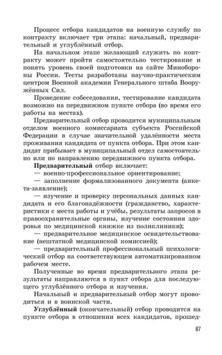 87
Процесс отбора кандидатов на военную службу по
контракту включает три этапа: начальный, предвари-
тельный и углублённый отбор.
На начальном этапе желающий служить по конт-
ракту может пройти самостоятельно тестирование и
понять уровень своей подготовки на сайте Миноборо-
ны России. Тесты разработаны научно-практическим
центром Военной академии Генерального штаба Воору-
жённых Сил.
Проведение собеседования, тестирование кандидата
возможно на передвижном пункте отбора (во время его
работы на местах).
Предварительный отбор проводится муниципальным
отделом военного комиссариата субъекта Российской
Федерации в случае значительной удалённости места
проживания кандидата от пункта отбора. При этом кан-
дидат прибывает в муниципальный отдел самостоятель-
но или по направлению передвижного пункта отбора.
Предварительный отбор включает:
— военно-профессиональное ориентирование;
— заполнение формализованного документа (анке-
та-заявление);
— изучение и проверку персональных данных кан-
дидата и его благонадёжности (гражданство, характе-
ристики с места работы и учёбы, результаты запросов в
правоохранительные органы, изучение состояния здо-
ровья по медицинской книжке из поликлиники);
— предварительное медицинское освидетельствова-
ние (нештатной медицинской комиссией);
— предварительный профессиональный психологи-
ческий отбор на соответствующем автоматизированном
рабочем месте.
Полученные во время предварительного этапа ре-
зультаты направляются в пункт отбора для последую-
щего углублённого отбора и изучения.
Начальный и предварительный отбор могут прово-
диться и в воинской части.
Углублённый (окончательный) отбор проводится на
пункте отбора в отношении всех кандидатов, прошед-
 