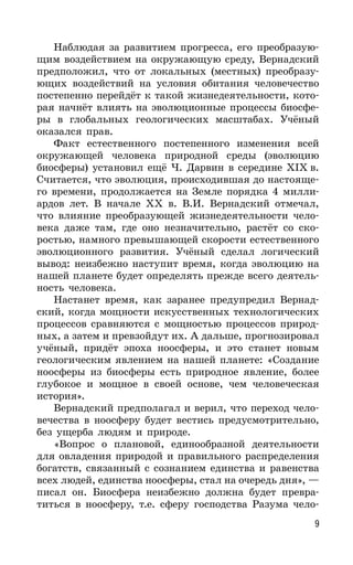 9
Наблюдая за развитием прогресса, его преобразую-
щим воздействием на окружающую среду, Вернадский
предположил, что от локальных (местных) преобразу-
ющих воздействий на условия обитания человечество
постепенно перейдёт к такой жизнедеятельности, кото-
рая начнёт влиять на эволюционные процессы биосфе-
ры в глобальных геологических масштабах. Учёный
оказался прав.
Факт естественного постепенного изменения всей
окружающей человека природной среды (эволюцию
биосферы) установил ещё Ч. Дарвин в середине XIX в.
Считается, что эволюция, происходившая до настояще-
го времени, продолжается на Земле порядка 4 милли-
ардов лет. В начале ХХ в. В.И. Вернадский отмечал,
что влияние преобразующей жизнедеятельности чело-
века даже там, где оно незначительно, растёт со ско-
ростью, намного превышающей скорости естественного
эволюционного развития. Учёный сделал логический
вывод: неизбежно наступит время, когда эволюцию на
нашей планете будет определять прежде всего деятель-
ность человека.
Настанет время, как заранее предупредил Вернад-
ский, когда мощности искусственных технологических
процессов сравняются с мощностью процессов природ-
ных, а затем и превзойдут их. А дальше, прогнозировал
учёный, придёт эпоха ноосферы, и это станет новым
геологическим явлением на нашей планете: «Создание
ноосферы из биосферы есть природное явление, более
глубокое и мощное в своей основе, чем человеческая
история».
Вернадский предполагал и верил, что переход чело-
вечества в ноосферу будет вестись предусмотрительно,
без ущерба людям и природе.
«Вопрос о плановой, единообразной деятельности
для овладения природой и правильного распределения
богатств, связанный с сознанием единства и равенства
всех людей, единства ноосферы, стал на очередь дня», —
писал он. Биосфера неизбежно должна будет превра-
титься в ноосферу, т.е. сферу господства Разума чело-
 
