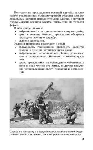 91
Контракт на прохождение военной службы заклю-
чается гражданином с Министерством обороны или фе-
деральным органом исполнительной власти, в котором
предусмотрена военная служба, письменно, по типовой
форме.
В нём закрепляются:
добровольность поступления на военную службу;
срок, в течение которого гражданин обязуется
проходить военную службу;
условия контракта.
Условия контракта включают в себя:
обязанность гражданина проходить военную
службу в течение установленного срока;
добросовестно исполнять все общие, должност-
ные и специальные обязанности военнослужа-
щих;
право гражданина на соблюдение собственных
прав и прав членов его семьи, включая получе-
ние установленных льгот, гарантий и компенса-
ций.
Служба по контракту в Вооружённых Силах Российской Феде-
рации сочетает как личные, так и государственные интересы
 