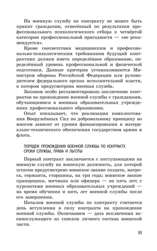 93
На военную службу по контракту не может быть
принят гражданин, отнесённый по результатам про-
фессионального психологического отбора к четвёртой
категории профессиональной пригодности — «не реко-
мендуется».
Кроме соответствия медицинским и профессио-
нально-психологическим требованиям будущий конт-
рактник должен иметь определённое образование, оп-
ределённый уровень профессиональной и физической
подготовки. Данные критерии устанавливаются Ми-
нистром обороны Российской Федерации или руково-
дителем федерального органа исполнительной власти,
в котором предусмотрена военная служба.
Законом особо регламентировано заключение конт-
рактов на прохождение военной службы с гражданами,
обучающимися в военных образовательных учрежде-
ниях профессионального образования.
Опыт показывает, что реализация комплектова-
ния Вооружённых Сил по добровольному принципу во
многом зависит от уровня финансирования и матери-
ально-технического обеспечения государством армии и
флота.
ПОРЯДОК ПРОХОЖДЕНИЯ ВОЕННОЙ СЛУЖБЫ ПО КОНТРАКТУ.
СРОКИ СЛУЖБЫ, ПРАВА И ЛЬГОТЫ
Первый контракт заключается с поступающими на
военную службу на воинскую должность, для которой
штатом предусмотрено воинское звание солдата, матро-
са, сержанта, старшины, на три года; воинское звание
прапорщика, мичмана или офицера — на пять лет; с
курсантами военных образовательных учреждений —
на время обучения и пять лет военной службы после
его завершения.
Началом военной службы по контракту считается
день вступления в силу контракта на прохождение
военной службы. Окончанием — дата исключения во-
еннослужащего из списков личного состава воинской
части.
 
