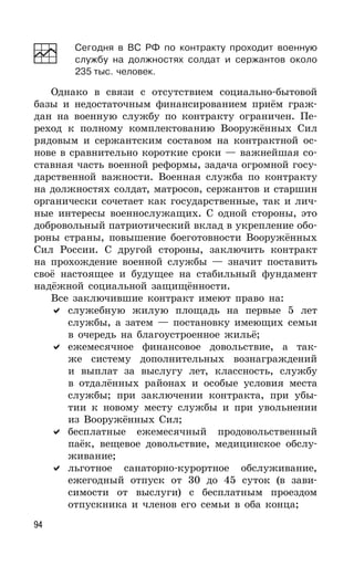 94
Сегодня в ВС РФ по контракту проходит военную
службу на должностях солдат и сержантов около
235 тыс. человек.
Однако в связи с отсутствием социально-бытовой
базы и недостаточным финансированием приём граж-
дан на военную службу по контракту ограничен. Пе-
реход к полному комплектованию Вооружённых Сил
рядовым и сержантским составом на контрактной ос-
нове в сравнительно короткие сроки — важнейшая со-
ставная часть военной реформы, задача огромной госу-
дарственной важности. Военная служба по контракту
на должностях солдат, матросов, сержантов и старшин
органически сочетает как государственные, так и лич-
ные интересы военнослужащих. С одной стороны, это
добровольный патриотический вклад в укрепление обо-
роны страны, повышение боеготовности Вооружённых
Сил России. С другой стороны, заключить контракт
на прохождение военной службы — значит поставить
своё настоящее и будущее на стабильный фундамент
надёжной социальной защищённости.
Все заключившие контракт имеют право на:
служебную жилую площадь на первые 5 лет
службы, а затем — постановку имеющих семьи
в очередь на благоустроенное жильё;
ежемесячное финансовое довольствие, а так-
же систему дополнительных вознаграждений
и выплат за выслугу лет, классность, службу
в отдалённых районах и особые условия места
службы; при заключении контракта, при убы-
тии к новому месту службы и при увольнении
из Вооружённых Сил;
бесплатные ежемесячный продовольственный
паёк, вещевое довольствие, медицинское обслу-
живание;
льготное санаторно-курортное обслуживание,
ежегодный отпуск от 30 до 45 суток (в зави-
симости от выслуги) с бесплатным проездом
отпускника и членов его семьи в оба конца;
 