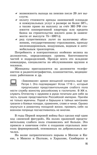 95
возможность выхода на пенсию после 20 лет вы-
слуги;
оплату стоимости аренды занимаемой площади
и коммунальных услуг в размере не более 50%,
а также право на выплату за счёт МО РФ сто-
имости кооперативной квартиры или кредита
банка на строительство жилого дома (в зависи-
мости от выслуги 75—100%);
ряд существенных льгот по налоговому обло-
жению, государственному страхованию, проезду
железнодорожным, воздушным, водным и авто-
мобильным транспортом.
Потребность в контрактниках особенно велика на
должностях, определяющих уровень боеготовности
частей и подразделений. Прежде всего это младшие
командиры, специалисты по обслуживанию оружия и
техники.
Женщины приглашаются на должности телефо-
нисток и радиотелеграфисток, планшетисток, медицин-
ских работников и др.
«Завоевание» армии женщиной началось ещё при
Петре I. Это подтверждает Устав 1716 г., который
предписывал представительницам слабого пола
нести службу воинству российскому в госпиталях. В XIX в.
служить Отечеству с оружием в руках почитали для себя за
честь лучшие представители Российской империи. Причём
не только мужчины. Порой и барышни в тайных мечтаниях
грезили о боевых походах, сражениях, славе и чинах. Однако
окунуться в романтику походной жизни, проявить себя на
военном поприще посчастливилось не многим.
В годы Первой мировой войны был сделан ещё один
ход «женской фигурой». На полях сражений предста-
вительниц слабого пола становилось всё больше. Это
привело в конечном счёте к созданию отдельных жен-
ских формирований, основанных на добровольных на-
чалах.
На волне патриотического порыва в Москве и Ки-
еве, в Минске и Полтаве, в Харькове, Симбирске и
 