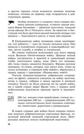 96
в других городах стали возникать военные женские
команды, готовые по первому зову отправиться в дей-
ствующую армию.
Особую активность в создании таких отрядов про-
явила военная разведчица, отчаянно смелая жен-
щина Мария Бочкарёва — уфимская крестьянка, младший
унтер-офицер 28-го Полоцкого полка. За мужество и бес-
страшие она была удостоена высшей воинской награды того
времени — Георгиевского креста, а также трёх медалей.
В Гражданскую войну женщины снова подтверди-
ли, что доблесть — удел не только сильного пола. Они
воевали в пулемётных командах и кавалерийских час-
тях, несли службу в штабах и госпиталях.
Но самым тяжёлым испытанием для всего народа
стала Великая Отечественная война. Цинизм всякой
войны заключается в простой и ужасающей истине:
чтобы уничтожить народ, надо убить его женщин,
ибо тогда страна лишается будущего. Именно русская
женщина, та самая, которая, как писал поэт, «коня на
скаку остановит, в горящую избу войдёт», обратилась к
своему народу с призывом: «Родина-мать зовёт!»
Тысячи женщин-патриоток добровольно отправи-
лись на фронт, заменили ушедших на войну мужчин,
встав к станку, собирая в цехах оружие и военную
технику. Такого не было никогда ни на одной войне,
ни в одной стране мира! Кроме того, с первых дней
мобилизации подлежали призыву врачи и медперсо-
нал.
300 тыс. женщин стали медсёстрами, столько же —
санитарками, 500 тыс. — сандружинницами. 222 тыс.
наших соотечественниц были призваны снайпера-
ми, связистками, радистками и разведчицами.
В самые суровые дни войны были созданы отдель-
ная женская добровольческая стрелковая бригада, от-
дельный женский запасной стрелковый полк, Цент-
ральная женская школа снайперской подготовки.
 