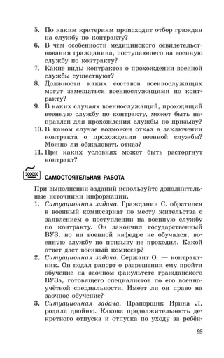 99
5. По каким критериям происходит отбор граждан
на службу по контракту?
6. В чём особенности медицинского освидетельст-
вования гражданина, поступающего на военную
службу по контракту?
7. Какие виды контрактов о прохождении военной
службы существуют?
8. Должности каких составов военнослужащих
могут замещаться военнослужащими по конт-
ракту?
9. В каких случаях военнослужащий, проходящий
военную службу по контракту, может быть на-
правлен для прохождения службы по призыву?
10. В каком случае возможен отказ в заключении
контракта о прохождении военной службы?
Можно ли обжаловать отказ?
11. При каких условиях может быть расторгнут
контракт?
САМОСТОЯТЕЛЬНАЯ РАБОТА
При выполнении заданий используйте дополнитель-
ные источники информации.
1. Ситуационная задача. Гражданин С. обратился
в военный комиссариат по месту жительства с
заявлением о поступлении на военную службу
по контракту. Он закончил государственный
ВУЗ, но на военной кафедре не обучался, во-
енную службу по призыву не проходил. Какой
ответ даст военный комиссар?
2. Ситуационная задача. Сержант О. — контракт-
ник. Он подал рапорт о разрешении ему пройти
обучение на заочном факультете гражданского
ВУЗа, готовящего специалистов по его военно-
учётной специальности. Имеет ли он право на
заочное обучение?
3. Ситуационная задача. Прапорщик Ирина Л.
родила двойню. Какова продолжительность де-
кретного отпуска и отпуска по уходу за ребён-
 
