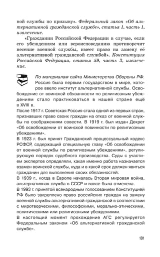 101
ной службы по призыву». Федеральный закон «Об аль-
тернативной гражданской службе», статья 1, часть 1,
извлечение.
«Гражданин Российской Федерации в случае, если
его убеждениям или вероисповеданию противоречит
несение военной службы, имеет право на замену её
альтернативной гражданской службой». Конституция
Российской Федерации, статья 59, часть 3, извлече-
ние.
По материалам сайта Министерства Обороны РФ.
Россия была первым государством в мире, кото-
рое ввело институт альтернативной службы. Осво-
бождение от воинской обязанности по религиозным убеж-
дениям стало практиковаться в нашей стране ещё
в XVIII в.
После 1917 г. Советская Россия стала одной из первых стран,
признавших право своих граждан на отказ от военной служ-
бы по соображениям совести. В 1919 г. был издан Декрет
«Об освобождении от воинской повинности по религиозным
убеждениям».
В 1923 г. был принят Гражданский процессуальный кодекс
РСФСР, содержащий специальную главу «Об освобождении
от военной службы по религиозным убеждениям», регули-
рующую порядок судебного производства. Суды с участи-
ем экспертов определяли, какая именно работа назначается
взамен воинской службы, куда и в какой срок должен явиться
гражданин для выполнения своих обязанностей.
В 1939 г., когда в Европе началась Вторая мировая война,
альтернативная служба в СССР и вовсе была отменена.
В 1993 г. принятой всенародным голосованием Конституцией
РФ было закреплено право российских граждан на замену
военной службы альтернативной гражданской в соответствии
с миротворческими, философскими, морально-этическими,
политическими или религиозными убеждениями.
В настоящий момент прохождение АГС регулируется
Федеральным законом «Об альтернативной гражданской
службе».
 