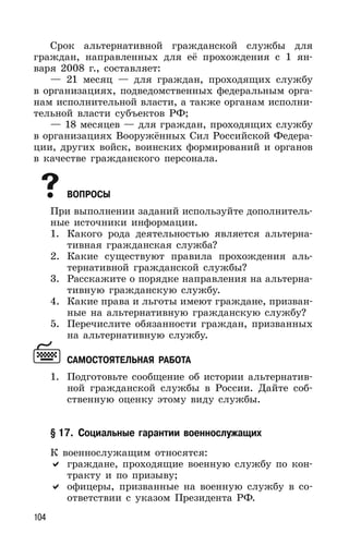 104
Срок альтернативной гражданской службы для
граждан, направленных для её прохождения с 1 ян-
варя 2008 г., составляет:
— 21 месяц — для граждан, проходящих службу
в организациях, подведомственных федеральным орга-
нам исполнительной власти, а также органам исполни-
тельной власти субъектов РФ;
— 18 месяцев — для граждан, проходящих службу
в организациях Вооружённых Сил Российской Федера-
ции, других войск, воинских формирований и органов
в качестве гражданского персонала.
ВОПРОСЫ
При выполнении заданий используйте дополнитель-
ные источники информации.
1. Какого рода деятельностью является альтерна-
тивная гражданская служба?
2. Какие существуют правила прохождения аль-
тернативной гражданской службы?
3. Расскажите о порядке направления на альтерна-
тивную гражданскую службу.
4. Какие права и льготы имеют граждане, призван-
ные на альтернативную гражданскую службу?
5. Перечислите обязанности граждан, призванных
на альтернативную службу.
САМОСТОЯТЕЛЬНАЯ РАБОТА
1. Подготовьте сообщение об истории альтернатив-
ной гражданской службы в России. Дайте соб-
ственную оценку этому виду службы.
§ 17. Социальные гарантии военнослужащих
К военнослужащим относятся:
граждане, проходящие военную службу по кон-
тракту и по призыву;
офицеры, призванные на военную службу в со-
ответствии с указом Президента РФ.
 
