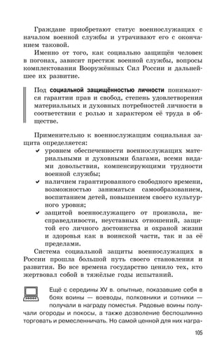 105
Граждане приобретают статус военнослужащих с
началом военной службы и утрачивают его с оконча-
нием таковой.
Именно от того, как социально защищён человек
в погонах, зависит престиж военной службы, вопросы
комплектования Вооружённых Сил России и дальней-
шее их развитие.
Под социальной защищённостью личности понимают-
ся гарантии прав и свобод, степень удовлетворения
материальных и духовных потребностей личности в
соответствии с ролью и характером её труда в об-
ществе.
Применительно к военнослужащим социальная за-
щита определяется:
уровнем обеспеченности военнослужащих мате-
риальными и духовными благами, всеми вида-
ми довольствия, компенсирующими трудности
военной службы;
наличием гарантированного свободного времени,
возможностью заниматься самообразованием,
воспитанием детей, повышением своего культур-
ного уровня;
защитой военнослужащего от произвола, не-
справедливости, неуставных отношений, защи-
той его личного достоинства и охраной жизни
и здоровья как в воинской части, так и за её
пределами.
Система социальной защиты военнослужащих в
России прошла большой путь своего становления и
развития. Во все времена государство ценило тех, кто
жертвовал собой в тяжёлые годы испытаний.
Ещё с середины XV в. опытные, показавшие себя в
боях воины — воеводы, полковники и сотники —
получали в награду поместья. Рядовые воины полу-
чали огороды и покосы, а также дозволение беспошлинно
торговать и ремесленничать. Но самой ценной для них награ-
 