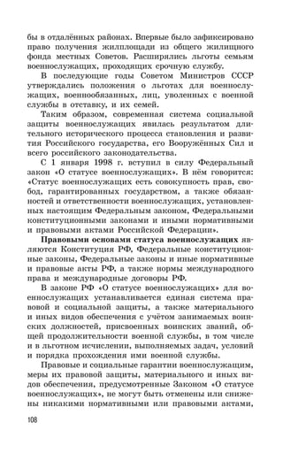 108
бы в отдалённых районах. Впервые было зафиксировано
право получения жилплощади из общего жилищного
фонда местных Советов. Расширялись льготы семьям
военнослужащих, проходящих срочную службу.
В последующие годы Советом Министров СССР
утверждались положения о льготах для военнослу-
жащих, военнообязанных, лиц, уволенных с военной
службы в отставку, и их семей.
Таким образом, современная система социальной
защиты военнослужащих явилась результатом дли-
тельного исторического процесса становления и разви-
тия Российского государства, его Вооружённых Сил и
всего российского законодательства.
С 1 января 1998 г. вступил в силу Федеральный
закон «О статусе военнослужащих». В нём говорится:
«Статус военнослужащих есть совокупность прав, сво-
бод, гарантированных государством, а также обязан-
ностей и ответственности военнослужащих, установлен-
ных настоящим Федеральным законом, Федеральными
конституционными законами и иными нормативными
и правовыми актами Российской Федерации».
Правовыми основами статуса военнослужащих яв-
ляются Конституция РФ, Федеральные конституцион-
ные законы, Федеральные законы и иные нормативные
и правовые акты РФ, а также нормы международного
права и международные договоры РФ.
В законе РФ «О статусе военнослужащих» для во-
еннослужащих устанавливается единая система пра-
вовой и социальной защиты, а также материального
и иных видов обеспечения с учётом занимаемых воин-
ских должностей, присвоенных воинских званий, об-
щей продолжительности военной службы, в том числе
и в льготном исчислении, выполняемых задач, условий
и порядка прохождения ими военной службы.
Правовые и социальные гарантии военнослужащим,
меры их правовой защиты, материального и иных ви-
дов обеспечения, предусмотренные Законом «О статусе
военнослужащих», не могут быть отменены или сниже-
ны никакими нормативными или правовыми актами,
 