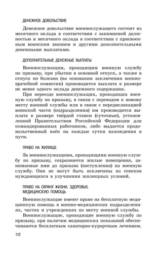 112
ДЕНЕЖНОЕ ДОВОЛЬСТВИЕ
Денежное довольствие военнослужащего состоит из
месячного оклада в соответствии с занимаемой долж-
ностью и месячного оклада в соответствии с присвоен-
ным воинским званием и другими дополнительными
денежными выплатами.
ДОПОЛНИТЕЛЬНЫЕ ДЕНЕЖНЫЕ ВЫПЛАТЫ
Военнослужащим, проходящим военную службу
по призыву, при убытии в основной отпуск, а также в
отпуск по болезни (на основании заключения военно-
врачебной комиссии) производится выплата в размере
не менее одного оклада денежного содержания.
При переезде военнослужащих, проходящих воен-
ную службу по призыву, в связи с переводом к новому
месту военной службы или в связи с передислокацией
воинской части (подразделения) им производится вы-
плата в размере твёрдой ставки (суточные), установ-
ленной Правительством Российской Федерации для
командированных работников, либо выдается продо-
вольственный паёк на каждые сутки нахождения в
пути.
ПРАВО НА ЖИЛИЩЕ
За военнослужащими, проходящими военную служ-
бу по призыву, сохраняются жилые помещения, за-
нимаемые ими до призыва (поступления) на военную
службу. Они не могут быть исключены из списков
нуждающихся в улучшении жилищных условий.
ПРАВО НА ОХРАНУ ЖИЗНИ, ЗДОРОВЬЯ,
МЕДИЦИНСКУЮ ПОМОЩЬ
Военнослужащие имеют право на бесплатную меди-
цинскую помощь в военно-медицинских подразделени-
ях, частях и учреждениях по месту военной службы.
Военнослужащие, проходящие военную службу по
призыву, при наличии медицинских показаний обеспе-
чиваются бесплатным санаторно-курортным лечением.
 