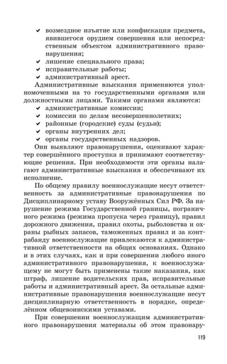 119
возмездное изъятие или конфискация предмета,
явившегося орудием совершения или непосред-
ственным объектом административного право-
нарушения;
лишение специального права;
исправительные работы;
административный арест.
Административные взыскания применяются упол-
номоченными на то государственными органами или
должностными лицами. Такими органами являются:
административные комиссии;
комиссии по делам несовершеннолетних;
районные (городские) суды (судьи);
органы внутренних дел;
органы государственных надзоров.
Они выявляют правонарушения, оценивают харак-
тер совершённого проступка и принимают соответству-
ющие решения. При необходимости эти органы нала-
гают административные взыскания и обеспечивают их
исполнение.
По общему правилу военнослужащие несут ответст-
венность за административные правонарушения по
Дисциплинарному уставу Вооружённых Сил РФ. За на-
рушение режима Государственной границы, погранич-
ного режима (режима пропуска через границу), правил
дорожного движения, правил охоты, рыболовства и ох-
раны рыбных запасов, таможенных правил и за конт-
рабанду военнослужащие привлекаются к администра-
тивной ответственности на общих основаниях. Однако
и в этих случаях, как и при совершении любого иного
административного правонарушения, к военнослужа-
щему не могут быть применены такие наказания, как
штраф, лишение водительских прав, исправительные
работы и административный арест. За остальные адми-
нистративные правонарушения военнослужащие несут
дисциплинарную ответственность в порядке, опреде-
лённом общевоинскими уставами.
При совершении военнослужащим административ-
ного правонарушения материалы об этом правонару-
 