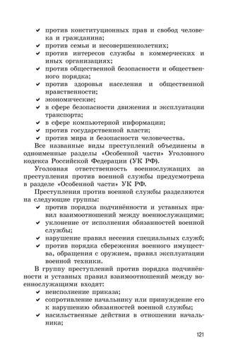 121
против конституционных прав и свобод челове-
ка и гражданина;
против семьи и несовершеннолетних;
против интересов службы в коммерческих и
иных организациях;
против общественной безопасности и обществен-
ного порядка;
против здоровья населения и общественной
нравственности;
экономические;
в сфере безопасности движения и эксплуатации
транспорта;
в сфере компьютерной информации;
против государственной власти;
против мира и безопасности человечества.
Все названные виды преступлений объединены в
одноименные разделы «Особенной части» Уголовного
кодекса Российской Федерации (УК РФ).
Уголовная ответственность военнослужащих за
преступления против военной службы предусмотрена
в разделе «Особенной части» УК РФ.
Преступления против военной службы разделяются
на следующие группы:
против порядка подчинённости и уставных пра-
вил взаимоотношений между военнослужащими;
уклонение от исполнения обязанностей военной
службы;
нарушение правил несения специальных служб;
против порядка сбережения военного имущест-
ва, обращения с оружием, правил эксплуатации
военной техники.
В группу преступлений против порядка подчинён-
ности и уставных правил взаимоотношений между во-
еннослужащими входят:
неисполнение приказа;
сопротивление начальнику или принуждение его
к нарушению обязанностей военной службы;
насильственные действия в отношении началь-
ника;
 