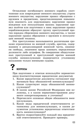 123
Оставление погибающего военного корабля; унич-
тожение или повреждение военного имущества; утрата
военного имущества; нарушение правил обращения с
оружием и предметами, представляющими повышен-
ную опасность для окружающих; нарушение правил
вождения или эксплуатации машин; нарушение пра-
вил полётов или подготовки к ним; нарушение правил
кораблевождения образуют группу преступлений про-
тив порядка сбережения военного имущества, а также
нарушение правил обращения с оружием и эксплуата-
ции военной техники.
Эти преступления наказываются различными сро-
ками ограничения по военной службе, арестом, содер-
жанием в дисциплинарной воинской части, лишени-
ем свободы, лишением права занимать определенные
должности либо штрафом. За совершение общеуголов-
ных преступлений и преступлений против военной
службы военнослужащие подвергаются уголовному
наказанию только военными судами.
ВОПРОСЫ
При подготовке к ответам используйте первоисточ-
ники (соответствующие юридические документы).
1. Какие юридические документы составляют нор-
мативную базу обязанностей военнослужащих?
2. Какие существуют виды обязанностей военно-
служащих?
3. В каком законе Российской Федерации они из-
ложены, а в каком нормативно-правовом доку-
менте конкретизированы и уточнены?
4. Перечислите основные общие обязанности воен-
нослужащих.
5. Какие виды юридической ответственности ус-
тановлены для военнослужащих, и каким до-
кументом установлена юридическая ответствен-
ность военнослужащих?
6. Кратко охарактеризуйте каждый вид юридичес-
кой ответственности. Приведите примеры.
 