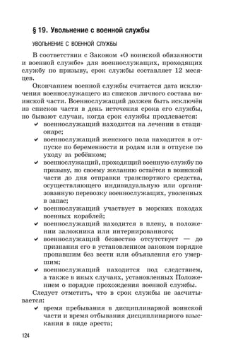124
§ 19. Увольнение с военной службы
УВОЛЬНЕНИЕ С ВОЕННОЙ СЛУЖБЫ
В соответствии с Законом «О воинской обязанности
и военной службе» для военнослужащих, проходящих
службу по призыву, срок службы составляет 12 меся-
цев.
Окончанием военной службы считается дата исклю-
чения военнослужащего из списков личного состава во-
инской части. Военнослужащий должен быть исключён
из списков части в день истечения срока его службы,
но бывают случаи, когда срок службы продлевается:
военнослужащий находится на лечении в стаци-
онаре;
военнослужащий женского пола находится в от-
пуске по беременности и родам или в отпуске по
уходу за ребёнком;
военнослужащий, проходящий военную службу по
призыву, по своему желанию остаётся в воинской
части до дня отправки транспортного средства,
осуществляющего индивидуальную или органи-
зованную перевозку военнослужащих, уволенных
в запас;
военнослужащий участвует в морских походах
военных кораблей;
военнослужащий находится в плену, в положе-
нии заложника или интернированного;
военнослужащий безвестно отсутствует — до
признания его в установленном законом порядке
пропавшим без вести или объявления его умер-
шим;
военнослужащий находится под следствием,
а также в иных случаях, установленных Положе-
нием о порядке прохождения военной службы.
Следует отметить, что в срок службы не засчиты-
вается:
время пребывания в дисциплинарной воинской
части и время отбывания дисциплинарного взыс-
кания в виде ареста;
 