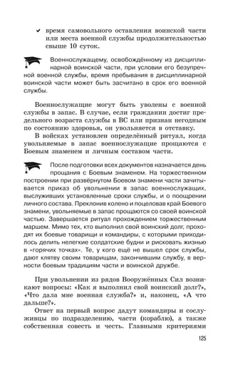 125
время самовольного оставления воинской части
или места военной службы продолжительностью
свыше 10 суток.
Военнослужащему, освобождённому из дисципли-
нарной воинской части, при условии его безупреч-
ной военной службы, время пребывания в дисциплинарной
воинской части может быть засчитано в срок его военной
службы.
Военнослужащие могут быть уволены с военной
службы в запас. В случае, если гражданин достиг пре-
дельного возраста службы в ВС или признан негодным
по состоянию здоровья, он увольняется в отставку.
В войсках установлен определённый ритуал, когда
увольняемые в запас военнослужащие прощаются с
Боевым знаменем и личным составом части.
После подготовки всех документов назначается день
прощания с Боевым знаменем. На торжественном
построении при развёрнутом Боевом знамени части зачиты-
вается приказ об увольнении в запас военнослужащих,
выслуживших установленные сроки службы, и о поощрении
личного состава. Преклонив колено и поцеловав край Боевого
знамени, увольняемые в запас прощаются со своей воинской
частью. Завершается ритуал прохождением торжественным
маршем. Мимо тех, кто выполнил свой воинский долг, прохо-
дят их боевые товарищи и командиры, с которыми приходи-
лось делить нелегкие солдатские будни и рисковать жизнью
в «горячих точках». Те, у кого ещё не вышел срок службы,
дают клятву своим товарищам, закончившим службу, в вер-
ности боевым традициям части и воинской дружбе.
При увольнении из рядов Вооружённых Сил возни-
кают вопросы: «Как я выполнил свой воинский долг?»,
«Что дала мне военная служба?» и, наконец, «А что
дальше?».
Ответ на первый вопрос дадут командиры и сослу-
живцы по подразделению, части (кораблю), а также
собственная совесть и честь. Главными критериями
 