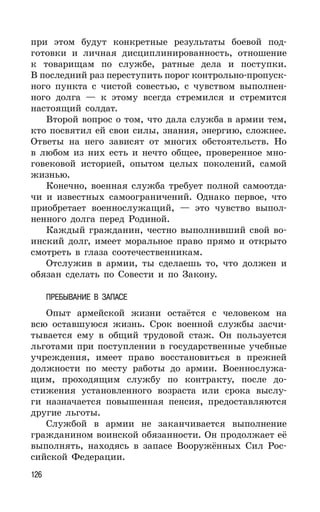 126
при этом будут конкретные результаты боевой под-
готовки и личная дисциплинированность, отношение
к товарищам по службе, ратные дела и поступки.
В последний раз переступить порог контрольно-пропуск-
ного пункта с чистой совестью, с чувством выполнен-
ного долга — к этому всегда стремился и стремится
настоящий солдат.
Второй вопрос о том, что дала служба в армии тем,
кто посвятил ей свои силы, знания, энергию, сложнее.
Ответы на него зависят от многих обстоятельств. Но
в любом из них есть и нечто общее, проверенное мно-
говековой историей, опытом целых поколений, самой
жизнью.
Конечно, военная служба требует полной самоотда-
чи и известных самоограничений. Однако первое, что
приобретает военнослужащий, — это чувство выпол-
ненного долга перед Родиной.
Каждый гражданин, честно выполнивший свой во-
инский долг, имеет моральное право прямо и открыто
смотреть в глаза соотечественникам.
Отслужив в армии, ты сделаешь то, что должен и
обязан сделать по Совести и по Закону.
ПРЕБЫВАНИЕ В ЗАПАСЕ
Опыт армейской жизни остаётся с человеком на
всю оставшуюся жизнь. Срок военной службы засчи-
тывается ему в общий трудовой стаж. Он пользуется
льготами при поступлении в государственные учебные
учреждения, имеет право восстановиться в прежней
должности по месту работы до армии. Военнослужа-
щим, проходящим службу по контракту, после до-
стижения установленного возраста или срока выслу-
ги назначается повышенная пенсия, предоставляются
другие льготы.
Службой в армии не заканчивается выполнение
гражданином воинской обязанности. Он продолжает её
выполнять, находясь в запасе Вооружённых Сил Рос-
сийской Федерации.
 