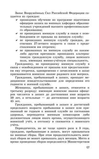 127
Запас Вооружённых Сил Российской Федерации со-
здается из граждан:
прошедших обучение по программе подготовки
офицеров запаса на военных кафедрах образова-
тельных учреждений высшего профессионально-
го образования;
не прошедших военную службу в связи с осво-
бождением от призыва на военную службу;
не прошедших военную службу граждан, до-
стигших 27-летнего возраста в связи с предо-
ставлением им отсрочек;
не призванных на военную службу по каким-
либо другим причинам: прошедших альтерна-
тивную гражданскую службу, лицам женского
пола, имеющих военно-учётную специальность.
Гражданину, не прошедшему военную службу в
связи с освобождением от призыва или предоставлени-
ем ему отсрочки, одновременно с зачислением в запас
присваивается воинское звание рядового или матроса.
Гражданин, пребывающий в запасе, проходит ме-
дицинское освидетельствование для определения его
годности к военной службе.
Женщины, пребывающие в запасе, относятся к
третьему разряду: имеющие воинские звания офице-
ров числятся в запасе до достижения ими возраста
50 лет, а остальные — до достижения ими возраста
45 лет.
Гражданин, пребывающий в запасе и достигший
предельного возраста пребывания в запасе или при-
знанный не годным к военной службе по состоянию
здоровья, переводится военным комиссаром либо
должностным лицом иного органа, осуществляющего
воинский учёт, в отставку и снимается с воинского
учёта.
Периодически, но не чаще одного раза в 3 года,
граждане, пребывающие в запасе, могут призываться
на военные сборы. При этом продолжительность воен-
ных сборов не может превышать двух месяцев. Место и
время проведения сборов определяются Министерством
 