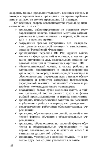 128
обороны. Общая продолжительность военных сборов, к
которым привлекается гражданин за время пребыва-
ния в запасе, не может превышать 12 месяцев.
От военных сборов освобождаются граждане жен-
ского пола, а также:
граждане, забронированные за органами госу-
дарственной власти, органами местного самоуп-
равления и организациями на период мобилиза-
ции и в военное время;
сотрудники органов внутренних дел, федераль-
ных органов налоговой полиции и таможенных
органов Российской Федерации;
гражданский персонал ВС РФ, других войск,
воинских формирований и органов, а также ор-
ганов внутренних дел, федеральных органов на-
логовой полиции и таможенных органов РФ;
лётно-технический состав, а также рабочие и
служащие авиационного и железнодорожного
транспорта, непосредственно осуществляющие и
обеспечивающие перевозки или занятые обслу-
живанием и ремонтом самолётов (вертолётов),
аэродромной техники, подвижного состава и ус-
тройств железнодорожного транспорта;
плавающий состав судов морского флота, а так-
же плавающий состав речного флота и флота
рыбной промышленности в период навигации;
граждане, непосредственно занятые на посевных
и уборочных работах в период их проведения;
педагогические работники образовательных уч-
реждений;
граждане, обучающиеся по очной, заочной и ве-
черней формам обучения в образовательных уч-
реждениях;
граждане, обучающиеся по заочной форме обу-
чения в образовательных учреждениях — на
период экзаменационных и зачетных сессий и
написания дипломной работы;
граждане, уволенные с военной службы, — в те-
чение двух лет со дня увольнения в запас;
 