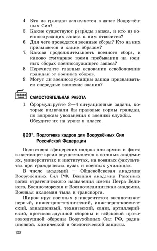 130
4. Кто из граждан зачисляется в запас Вооружён-
ных Сил?
5. Какие существуют разряды запаса, и кто из во-
еннослужащих запаса к ним относится?
6. Для чего проводятся военные сборы? Кто на них
призывается и каким образом?
7. Какова продолжительность военного сбора, и
каково суммарное время пребывания на воен-
ных сборах военнослужащего запаса?
8. Перечислите главные основания освобождения
граждан от военных сборов.
9. Могут ли военнослужащим запаса присваивать-
ся очередные воинские звания?
САМОСТОЯТЕЛЬНАЯ РАБОТА
1. Сформулируйте 3—4 ситуационные задачи, ко-
торые включали бы правовые нормы граждан,
по вопросам увольнения с военной службы.
Обсудите их на уроке в классе.
§ 20*. Подготовка кадров для Вооружённых Сил
Российской Федерации
Подготовка офицерских кадров для армии и флота
в настоящее время осуществляется в военных академи-
ях, университетах и институтах, на военных факульте-
тах при гражданских вузах и военных училищах.
В числе академий — Общевойсковая академия
Вооружённых Сил РФ, Военная академия Ракетных
войск стратегического назначения имени Петра Вели-
кого, Военно-морская и Военно-медицинская академии,
Военная академия тыла и транспорта.
Широк круг военных университетов: военно-инже-
нерный, инженерно-технический, инженерно-космиче-
ский, авиационный, технический, связи, артиллерий-
ский, противовоздушной обороны и войсковой проти-
вовоздушной обороны Вооружённых Сил РФ, радиа-
ционной, химической и биологической защиты.
 