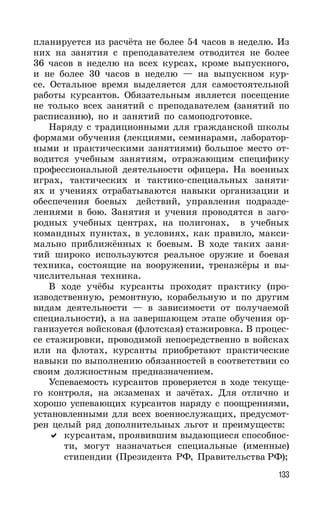 133
планируется из расчёта не более 54 часов в неделю. Из
них на занятия с преподавателем отводится не более
36 часов в неделю на всех курсах, кроме выпускного,
и не более 30 часов в неделю — на выпускном кур-
се. Остальное время выделяется для самостоятельной
работы курсантов. Обязательным является посещение
не только всех занятий с преподавателем (занятий по
расписанию), но и занятий по самоподготовке.
Наряду с традиционными для гражданской школы
формами обучения (лекциями, семинарами, лаборатор-
ными и практическими занятиями) большое место от-
водится учебным занятиям, отражающим специфику
профессиональной деятельности офицера. На военных
играх, тактических и тактико-специальных заняти-
ях и учениях отрабатываются навыки организации и
обеспечения боевых действий, управления подразде-
лениями в бою. Занятия и учения проводятся в заго-
родных учебных центрах, на полигонах, в учебных
командных пунктах, в условиях, как правило, макси-
мально приближённых к боевым. В ходе таких заня-
тий широко используются реальное оружие и боевая
техника, состоящие на вооружении, тренажёры и вы-
числительная техника.
В ходе учёбы курсанты проходят практику (про-
изводственную, ремонтную, корабельную и по другим
видам деятельности — в зависимости от получаемой
специальности), а на завершающем этапе обучения ор-
ганизуется войсковая (флотская) стажировка. В процес-
се стажировки, проводимой непосредственно в войсках
или на флотах, курсанты приобретают практические
навыки по выполнению обязанностей в соответствии со
своим должностным предназначением.
Успеваемость курсантов проверяется в ходе текуще-
го контроля, на экзаменах и зачётах. Для отлично и
хорошо успевающих курсантов наряду с поощрениями,
установленными для всех военнослужащих, предусмот-
рен целый ряд дополнительных льгот и преимуществ:
курсантам, проявившим выдающиеся способнос-
ти, могут назначаться специальные (именные)
стипендии (Президента РФ, Правительства РФ);
 