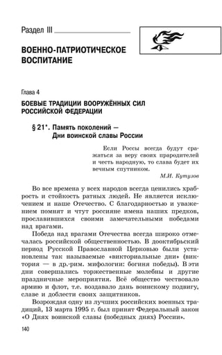 140
Раздел III
ВОЕННО-ПАТРИОТИЧЕСКОЕ
ВОСПИТАНИЕ
Глава 4
БОЕВЫЕ ТРАДИЦИИ ВООРУЖЁННЫХ СИЛ
РОССИЙСКОЙ ФЕДЕРАЦИИ
§ 21*. Память поколений —
Дни воинской славы России
Если Россы всегда будут сра-
жаться за веру своих прародителей
и честь народную, то слава будет их
вечным спутником.
М.И. Кутузов
Во все времена у всех народов всегда ценились храб-
рость и стойкость ратных людей. Не является исклю-
чением и наше Отечество. С благодарностью и уваже-
нием помнят и чтут россияне имена наших предков,
прославившихся своими замечательными победами
над врагами.
Победа над врагами Отечества всегда широко отме-
чалась российской общественностью. В дооктябрьский
период Русской Православной Церковью были уста-
новлены так называемые «викториальные дни» (вик-
тория — в др.-рим. мифологии: богиня победы). В эти
дни совершались торжественные молебны и другие
праздничные мероприятия. Всё общество чествовало
армию и флот, т.е. воздавало дань воинскому подвигу,
славе и доблести своих защитников.
Возрождая одну из лучших российских военных тра-
диций, 13 марта 1995 г. был принят Федеральный закон
«О Днях воинской славы (победных днях) России».
 