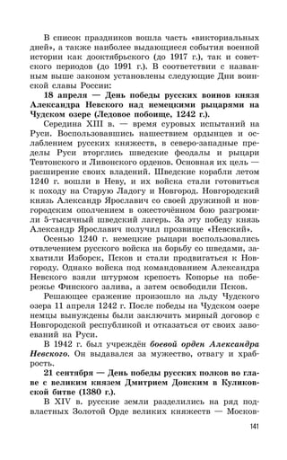 141
В список праздников вошла часть «викториальных
дней», а также наиболее выдающиеся события военной
истории как дооктябрьского (до 1917 г.), так и совет-
ского периодов (до 1991 г.). В соответствии с назван-
ным выше законом установлены следующие Дни воин-
ской славы России:
18 апреля — День победы русских воинов князя
Александра Невского над немецкими рыцарями на
Чудском озере (Ледовое побоище, 1242 г.).
Середина XIII в. — время суровых испытаний на
Руси. Воспользовавшись нашествием ордынцев и ос-
лаблением русских княжеств, в северо-западные пре-
делы Руси вторглись шведские феодалы и рыцари
Тевтонского и Ливонского орденов. Основная их цель —
расширение своих владений. Шведские корабли летом
1240 г. вошли в Неву, и их войска стали готовиться
к походу на Старую Ладогу и Новгород. Новгородский
князь Александр Ярославич со своей дружиной и нов-
городским ополчением в ожесточённом бою разгроми-
ли 5-тысячный шведский лагерь. За эту победу князь
Александр Ярославич получил прозвище «Невский».
Осенью 1240 г. немецкие рыцари воспользовались
отвлечением русского войска на борьбу со шведами, за-
хватили Изборск, Псков и стали продвигаться к Нов-
городу. Однако войска под командованием Александра
Невского взяли штурмом крепость Копорье на побе-
режье Финского залива, а затем освободили Псков.
Решающее сражение произошло на льду Чудского
озера 11 апреля 1242 г. После победы на Чудском озере
немцы вынуждены были заключить мирный договор с
Новгородской республикой и отказаться от своих заво-
еваний на Руси.
В 1942 г. был учреждён боевой орден Александра
Невского. Он выдавался за мужество, отвагу и храб-
рость.
21 сентября — День победы русских полков во гла-
ве с великим князем Дмитрием Донским в Куликов-
ской битве (1380 г.).
В XIV в. русские земли разделились на ряд под-
властных Золотой Орде великих княжеств — Москов-
 