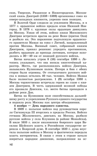 142
ское, Тверское, Рязанское и Нижегородское. Москов-
ский князь Дмитрий (1359—1389) организовал союз из
северо-западных княжеств, укрепив свои позиции.
В Золотой Орде следили за усилением Москвы, и в
1377 г. ордынское войско предало огню Нижний Нов-
город. В 1378 г. крупные силы ордынцев двинулись
на Москву. Узнав об этом, войско князя Московского
Дмитрия встретило врагов на реке Воже (приток Оки)
и разбило их. Это поражение подтолкнуло ордынско-
го правителя Мамая на союз с Литвой, направленный
против Москвы. Военный совет, собранный князем
Дмитрием, принял решение: упредить противников,
разбить ордынцев до прихода литовцев, которые нахо-
дились в 30—40 км от позиций русского войска.
Битва началась утром 8 (16) сентября 1380 г. Ле-
топись указывает, что она носила ожесточённый ха-
рактер. Место, где расположилось войско Дмитрия,
называлось Куликовым полем. Потери в бою с обеих
сторон были огромны. От стотысячного русского вой-
ска в живых осталось 40 тыс. человек. Войско Мамая
было полностью разгромлено. 1 (9) октября 1380 г.
Москва торжественно встречала героев во главе с кня-
зем Дмитрием. В честь одержанной великой победы
его прозвали Донским, т.к. место битвы проходило в
районе реки Дон.
Битва на Куликовом поле способствовала дальней-
шему росту и укреплению Русского единого государства
и подняла роль Москвы как центра объединения.
4 ноября — День народного единства.
В 1609 г. польское войско под руководством коро-
ля Сигизмунда III вторглось в пределы России. Войско
гетмана Жолкевского, двигаясь на Москву, разбило
русские войска у села Клушино (в районе Можайска).
В июле 1610 г. после низложения боярского царя Ва-
силия Шуйского власть в Российском государстве пе-
решла к Боярской думе. В сентябре 1610 г. дума впус-
тила польские войска в Москву и фактически передала
власть интервентам. В связи с этим в стране начало
шириться народное движение, направленное на ос-
 