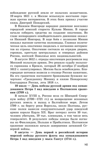 143
вобождение русской земли от польских захватчиков.
19 марта 1611 г. в Москве вспыхнуло восстание горо-
жан против интервентов. В этих боях принял участие
князь Дмитрий Пожарский.
В Нижнем Новгороде народное движение возглавил
городской земский староста Кузьма Минин. В городе
начали собирать средства на создание ополчения. Во
главе всенародного освободительного движения оказал-
ся Нижний Новгород. В ходе боёв с поляками Минин
показал высокие качества полководца. Главная полити-
ческая цель ополчения сводилась к изгнанию интервен-
тов из страны. Ополчение состояло из отрядов дворян,
горожан, крестьян центральных и северных районов
России, жителей Поволжья всех национальностей.
В августе 1612 г. отряды ополченцев разгромили под
Москвой польскую армию. Это решило судьбу польско-
го гарнизона в Кремле, который 26 октября (7 ноября)
1612 г. капитулировал. Москва была освобождена. Бла-
городные потомки возвели в столице России памятник.
На его гранитном постаменте бронзовыми буквами на-
чертано: «Гражданину Минину и князю Пожарскому
благодарная Россия, лета 1818 г.».
10 июля — День победы русской армии под коман-
дованием Петра I над шведами в Полтавском сраже-
нии (1709 г.).
В начале XVIII в. Россия вела со Швецией Север-
ную войну (1700—1721 гг.) за возвращение исконных
русских земель и выход в Балтийское море. Летом
1709 г. на берегу реки Ворсклы, около Полтавы, рус-
ские полки нанесли сокрушительный удар шведской
армии короля Карла XII. Враг потерял почти 10 тыс.
человек убитыми, 19 тыс. пленными, в том числе весь
генералитет. В результате победы шведы были изгна-
ны из Финляндии, Польши и Прибалтики. Полтавское
сражение положило начало завершения затяжной Се-
верной войны.
9 августа — День первой в российской истории
морской победы русского флота под командованием
Петра I над шведами у мыса Гангут (1714 г.).
 