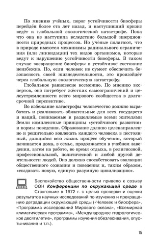 15
По мнению учёных, порог устойчивости биосферы
перейдён более ста лет назад, и наступивший кризис
ведёт к глобальной экологической катастрофе. Пока
что она не наступила вследствие большой инерцион-
ности природных процессов. Но учёные полагают, что
в природе имеются механизмы радикального ограниче-
ния (или ликвидации) тех видов организмов, которые
ведут к нарушению устойчивости биосферы. В таком
случае возвращение биосферы в устойчивое состояние
неизбежно. Но, если человек не сумеет обеспечить бе-
зопасность своей жизнедеятельности, это произойдёт
через глобальную экологическую катастрофу.
Глобальное равновесие возможно. По мнению экс-
пертов, оно потребует жёстких самоограничений и це-
леустремленности всего мирового сообщества в долго-
срочной перспективе.
Во избежание катастрофы человечество должно выра-
ботать и реализовать обязательные для всех государств
и наций, понимаемые и разделяемые всеми жителями
3емли комплексные принципы «устойчивого развития»
и нормы поведения. Образование должно целенаправлен-
но и решительно вовлекать каждого человека в постоян-
ный, длящийся всю жизнь процесс обучения, который
начинается дома, в семье, продолжается в учебном заве-
дении, затем на работе, во время отдыха, в религиозной,
профессиональной, политической и любой другой де-
ятельности людей. Оно должно способствовать эволюции
общественного сознания и поведения и, таким образом,
«создавать новую, единую разумную цивилизацию».
Беспокойство общественности привело к созыву
ООН Конференции по окружающей среде в
Стокгольме в 1972 г. с целью проверки и оценки
результатов научных исследований по изучению и прекраще-
нию деградации окружающей среды («Человек и биосфера»,
«Программа исследований Мирового океана», «Всемирная
климатическая программа», «Международное гидрологичес-
кое десятилетие», программы изучения обезлесивания, опус-
тынивания и т.п.).
 