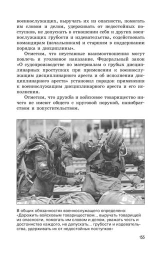 155
военнослужащих, выручать их из опасности, помогать
им словом и делом, удерживать от недостойных по-
ступков, не допускать в отношении себя и других воен-
нослужащих грубости и издевательства, содействовать
командирам (начальникам) и старшим в поддержании
порядка и дисциплины».
Отметим, что неуставные взаимоотношения могут
повлечь и уголовное наказание. Федеральный закон
«О судопроизводстве по материалам о грубых дисцип-
линарных проступках при применении к военнослу-
жащим дисциплинарного ареста и об исполнении дис-
циплинарного ареста» установил порядок применения
к военнослужащим дисциплинарного ареста и его ис-
полнения.
Отметим, что дружба и войсковое товарищество ни-
чего не имеют общего с круговой порукой, панибрат-
ством и попустительством.
В общих обязанностях военнослужащего определено:
«Дорожить войсковым товариществом... выручать товарищей
из опасности, помогать им словом и делом, уважать честь и
достоинство каждого, не допускать… грубости и издеватель-
ства, удерживать их от недостойных поступков»
 