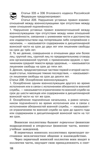 156
Статьи 335 и 336 Уголовного кодекса Российской
Федерации предусматривают:
Статья 335. Нарушение уставных правил взаимо-
отношений между военнослужащими при отсутствии между
ними отношений подчинённости.
1. Нарушение уставных правил взаимоотношений между
военнослужащими при отсутствии между ними отношений
подчинённости, связанное с унижением чести и достоинства
или издевательством над потерпевшим либо сопряжённое с
насилием, — наказывается содержанием в дисциплинарной
воинской части на срок до двух лет или лишением свободы
на срок до трёх лет.
2. То же деяние, совершенное в отношении двух или более
лиц; группой лиц, группой лиц по предварительному сговору
или организованной группой; с применением оружия; с при-
чинением средней тяжести вреда здоровью, — наказывается
лишением свободы на срок до пяти лет.
3. Деяния, предусмотренные частями первой и второй насто-
ящей статьи, повлекшие тяжкие последствия, — наказывают-
ся лишением свободы на срок до десяти лет.
Статья 336. Оскорбление военнослужащего.
1. Оскорбление одним военнослужащим другого во время
исполнения или в связи с исполнением обязанности военной
службы, — наказывается ограничением по военной службе на
срок до шести месяцев или содержанием в дисциплинарной
воинской части на тот же срок.
2. Оскорбление подчинённым начальника, а равно началь-
ником подчинённого во время исполнения или в связи с
исполнением обязанностей военной службы, — наказывает-
ся ограничением по военной службе на срок до одного года
или содержанием в дисциплинарной воинской части на тот
же срок.
Воинские коллективы бывают первичные (воинские
подразделения) и вторичные (воинские части, военно-
учебные заведения).
В первичных воинских коллективах происходит по-
стоянное межличностное общение и взаимодействие.
Через первичный воинский коллектив воин входит в
коллектив части, ощущает свою принадлежность к соот-
 