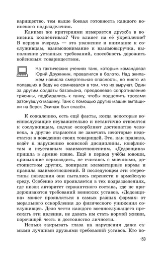 159
варищество, тем выше боевая готовность каждого во-
инского подразделения.
Какими же критериями измеряется дружба в во-
инских коллективах? Что влияет на её укрепление?
В первую очередь — это уважение и внимание к со-
служивцам, взаимопонимание и взаимовыручка, вы-
полнение уставных требований, способность дорожить
войсковым товариществом.
На тактических учениях танк, которым командовал
Юрий Дружинин, провалился в болото. Над экипа-
жем нависла смертельная опасность, но никто из
попавших в беду не сомневался в том, что их выручат. Один
за другим солдаты батальона, преодолевая сопротивление
трясины, подбирались к танку, чтобы подцепить тросами
затонувшую машину. Танк с помощью других машин вытащи-
ли на берег. Экипаж был спасён.
К сожалению, есть ещё факты, когда некоторые во-
еннослужащие неуважительно и нетактично относятся
к сослуживцам, подчас оскорбляют достоинство чело-
века, а другие стараются не замечать некоторые недо-
статки в поведении своих товарищей. Это, как правило,
ведёт к нарушению воинской дисциплины, конфлик-
там и неуставным взаимоотношениям. «Дедовщина»
пришла в армию извне. Ещё в период учёбы юноши,
привыкшие верховодить, не считаясь с мнениями, до-
стоинством других, попирали элементарные нормы и
правила взаимоотношений. В последующем эти стерео-
типы поведения они пытались перенести в армейскую
среду. Особенно это проявляется в тех подразделениях,
где низок авторитет сержантского состава, где не при-
держиваются требований воинских уставов. «Дедовщи-
на» может проявляться в самых разных формах: от
морального оскорбления до физического унижения со-
служивцев. Дело чести каждого военнослужащего пре-
секать эти явления, не давать им стать нормой жизни,
порочащей честь и достоинство личности.
Нельзя закрывать глаза на нарушения даже са-
мыми лучшими друзьями требований уставов. Кто по-
 