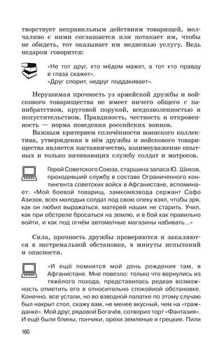 160
творствует неправильным действиям товарищей, мол-
чаливо с ними соглашается или потакает им, чтобы
не обидеть, тот оказывает им медвежью услугу. Ведь
недаром говорится:
«Не тот друг, кто мёдом мажет, а тот кто правду
в глаза скажет».
«Друг спорит, недруг поддакивает».
Нерушимая прочность уз армейской дружбы и вой-
скового товарищества не имеет ничего общего с па-
нибратством, круговой порукой, вседозволенностью и
попустительством. Правдивость, честность и откровен-
ность — норма поведения российских воинов.
Важным критерием сплочённости воинского коллек-
тива, утверждения в нём дружбы и войскового товари-
щества является наставничество, взаимоуважение опыт-
ных и только начинающих службу солдат и матросов.
Герой Советского Союза, старшина запаса Ю. Шиков,
проходивший службу в составе Ограниченного кон-
тингента советских войск в Афганистане, вспомина-
ет: «Мой боевой товарищ, замкомвзвода сержант Сафо
Азизов, всех молодых солдат под свою опеку взял, чтобы зря,
как он любил выражаться, матерей наших не старить. Учил,
как при обстреле бросаться на землю, и в бой как правильно
войти, и как под огнём автоматные магазины набивать...»
Cила, прочность дружбы проверяются и закаляют-
ся в экстремальной обстановке, в минуты испытаний
и опасности.
«И ещё помнится мой день рождения там, в
Афганистане. Мне повезло: только что вернулись из
тяжёлого похода, представилась редкая возмож-
ность отметить его в относительно спокойной обстановке.
Конечно, все устали, но во взводной палатке по этому случаю
был накрыт стол, скажу вам, не менее вкусный, чем на «граж-
данке». Мой друг, рядовой Богачёв, сотворил торт «Фантазия».
И ещё были блины, пончики, орехи земляные и грецкие. Пили
 