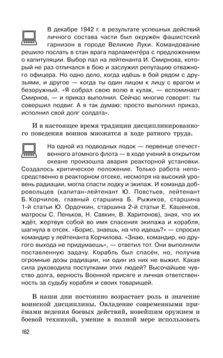 162
В декабре 1942 г. в результате успешных действий
личного состава части был окружён фашистский
гарнизон в городе Великие Луки. Командование
решило послать в стан врага парламентёра с предложением
о капитуляции. Выбор пал на лейтенанта И. Смирнова, кото-
рый не раз отличался в бою и заслужил репутацию отважно-
го офицера. Но одно дело, когда идёшь в бой рядом с дру-
зьями, и другое — когда ты один лицом к лицу с врагом и
безоружный. «Я собрал свою волю в кулак, — вспоминает
Смирнов, — и приказ выполнил. Сейчас многие говорят: ты
совершил подвиг. А я так думаю: просто выполнил приказ,
исполнил свой долг солдата».
И в настоящее время традиции дисциплинированно-
го поведения воинов множатся в ходе ратного труда.
На одной из подводных лодок — первенце отечест-
венного атомного флота — в ходе учений в открытом
океане произошла авария реакторной установки.
Создалось критическое положение. Только работа непо-
средственно в реакторном отсеке, несмотря на высокий уро-
вень радиации, могла спасти лодку и экипаж. И команда доб-
ровольцев (капитан-лейтенант Ю. Повстьев, лейтенант
Б. Корчилов, главный старшина Б. Рыжиков, старшина
1-й статьи Ю. Ордочкин, старшина 2-й статьи Е. Кашенков,
матросы С. Пеньков, Н. Савкин, В. Харитонов), зная, что их
ждёт, жертвуя собой во имя спасения экипажа и корабля,
шагнула в отсек. «Борис, знаешь, на что идешь?» — спросил
командир у лейтенанта Корчилова. «Знаю, командир, но дру-
гого выхода не придумаешь», — ответил тот. Они выполнили
поставленную задачу. Корабль был спасён, но, получив
огромные дозы радиации, ни один из них не выжил. Какая
сила руководила поступками этих людей? Высочайшее чув-
ство долга, верность Военной присяге и личная ответствен-
ность за судьбу корабля и своих товарищей.
В наши дни постоянно возрастает роль и значение
воинской дисциплины. Овладение современными при-
ёмами ведения боевых действий, новейшим оружием и
боевой техникой, умение в полной мере использовать
 