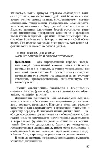 163
их боевую мощь требуют строгого соблюдения воин-
ских уставов, согласованных действий большого коли-
чества воинов самых разных специальностей, органи-
зованности, технической грамотности, слаженности,
четкости, внимания и безупречной исполнительности.
Являясь важным слагаемым боевой готовности, воин-
ская дисциплина превращает армейские и флотские
коллективы в единый, крепкий, сплочённый организм,
способный действовать быстро и точно в любой обста-
новке. Где крепче воинская дисциплина, там выше эф-
фективность и качество боевой учёбы.
ЧТО ТАКОЕ ВОИНСКАЯ ДИСЦИПЛИНА?
КАКОВЫ ЕЁ СОДЕРЖАНИЕ И ОСНОВНЫЕ ТРЕБОВАНИЯ?
Дисциплина — это определённый порядок поведе-
ния людей, отвечающий сложившимся в обществе
нормам права и морали, а также требованиям той
или иной организации. В соответствии со сферами
проявления она может подразделяться на государ-
ственную, производственную, общественную, тех-
ническую и т.п.
Термин «дисциплина» связывают с французским
словом «discere» (учиться), а также латинскими «disci-
pulus», «disciple» (учение).
Дисциплина понимается как «обязательное для всех
членов какого-либо коллектива подчинение установлен-
ному порядку, правилам». Наряду с этим она рассмат-
ривается и как сдержанность в поведении, привычка к
строгому порядку. В широком плане дисциплина — не-
обходимое условие существования любого общества, бла-
годаря чему обеспечивается коллективная деятельность
и нормальное функционирование социальных органи-
заций. Воинская дисциплина, будучи разновидностью
государственной дисциплины, имеет свою специфику и
особенности. Она соответствует предназначению Воору-
жённых Сил, характеру и условиям их деятельности.
В разные времена по-разному понималась сущность
воинской дисциплины.
 