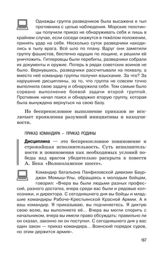 167
Однажды группа разведчиков была высажена в тыл
противника с целью наблюдения. Морские пехотин-
цы получили приказ не обнаруживать себя и лишь в
крайнем случае, если соседи окажутся в тяжёлом положении,
принять удар на себя. Несколько суток разведчики находи-
лись в тылу врага. Всё шло по плану. Вдруг они заметили
группу фашистов, беспечно идущих по лощине, и решили её
уничтожить. Гитлеровцы были перебиты, разведчики собрали
их документы и оружие. Потерь в рядах советских воинов не
было. Вернувшись, разведчики рассчитывали на похвалу, а
вместо неё командир группы получил взыскание. За что? За
нарушение дисциплины, за то, что группа не совсем точно
выполнила свою задачу и обнаружила себя. Тем самым было
сорвано выполнение боевой задачи второй группой.
Противник начал поиск и обнаружил вторую группу, которая
была вынуждена вернуться на свою базу.
Но беспрекословное выполнение приказов не иск-
лючает проявления разумной инициативы и находчи-
вости.
ПРИКАЗ КОМАНДИРА — ПРИКАЗ РОДИНЫ
Дисциплина — это беспрекословное повиновение и
строжайшая исполнительность. Суть исполнитель-
ности и повиновения как необходимых условий по-
беды над врагом убедительно раскрыта в повести
А. Бека «Волоколамское шоссе».
Командир батальона Панфиловской дивизии Баур-
джан Момыш-Улы, обращаясь к молодым бойцам,
говорил: «Вчера вы были людьми разных профес-
сий, разного достатка, вчера среди вас были и рядовые кол-
хозники, и директора. С сегодняшнего дня вы бойцы и млад-
шие командиры Рабоче-Крестьянской Красной Армии. А я
ваш командир. Я приказываю, вы подчиняетесь. Я диктую
свою волю, вы выполняете её... Вчера вы могли спорить с
начальником, вчера вы имели право обсуждать: правильно ли
он сказал, законно ли он поступил. С сегодняшнего дня у вас
один закон — приказ командира... Воинский порядок суров,
но этим держится армия».
 